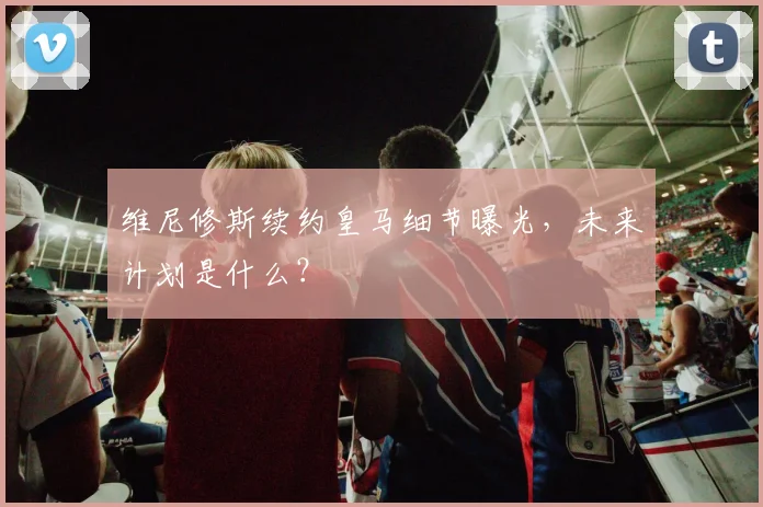 维尼修斯续约皇马细节曝光,未来计划是什么?