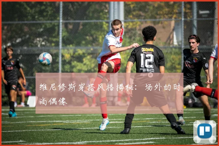 维尼修斯穿搭风格揭秘：场外的时尚偶像