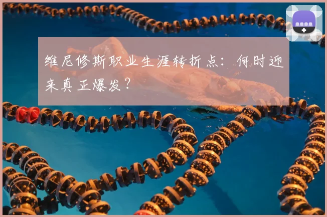 维尼修斯职业生涯转折点:何时迎来真正爆发?
