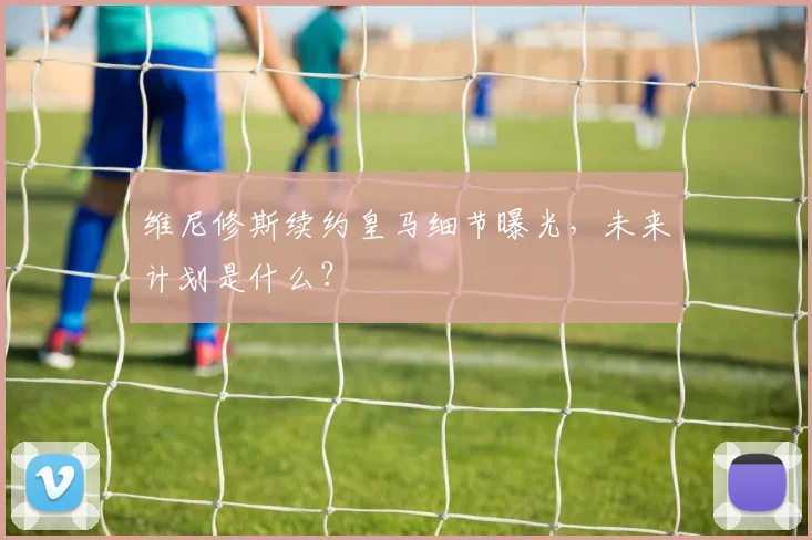 维尼修斯续约皇马细节曝光,未来计划是什么?